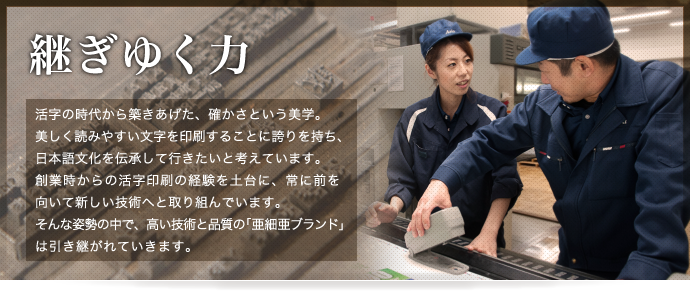 継ぎゆく力 - 活字の時代から築きあげた、確かさという美学。美しく読みやすい文字を印刷することに誇りを持ち、日本語文化を伝承して行きたいと考えています。創業時からの活字印刷の経験を土台に、常に前を向いて新しい技術へと取り組んでいます。そんな姿勢の中で、高い技術と品質の「亜細亜ブランド」は引き継がれています。