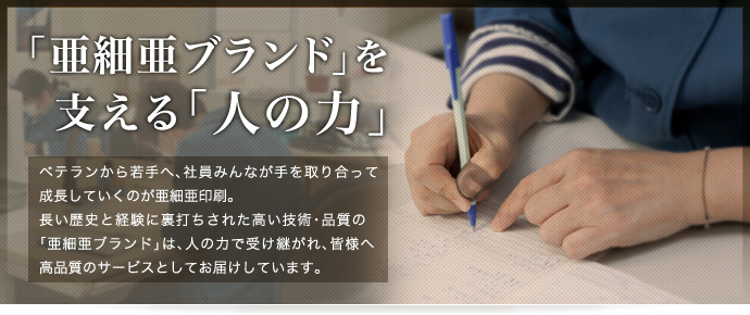 「亜細亜ブランド」を支える「人の力」 - ベテランから若手へ、社員みんなが手を取り合って成長していくのが亜細亜印刷。長い歴史と経験に裏打ちされた高い技術・品質の「亜細亜ブランド」は、人の力で受け継がれ、皆様へ高品質のサービスとしてお届けしています。