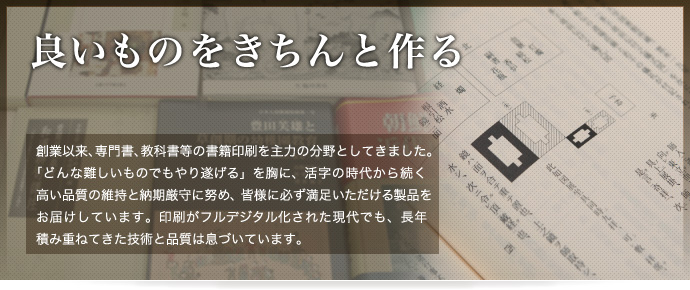 良いものをきちんと作る - 創業以来、専門書、教科書等の書籍印刷を主力の分野としてきました。「どんな難しいものでもやり遂げる」を胸に、活字の時代から続く高い品質の維持と納期厳守に努め、皆様に必ず満足いただける製品をお届けしています。印刷がフルデジタル化された現代でも、長年積み重ねてきた技術と品質は息づいています。