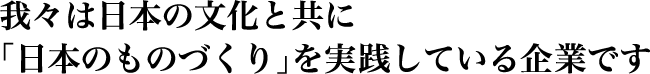 我々は日本の文化と共に「日本のものづくり」を実践している企業です