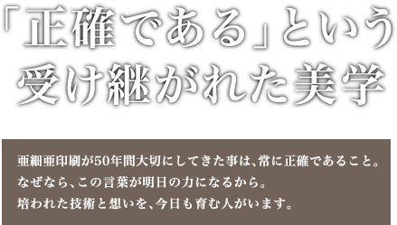 「正確である」という受け継がれた美学 - 亜細亜印刷が50年間大切にしてきた事は、常に正確であること。なぜなら、この言葉が明日の力になるから。培われた技術と想いを、今日も育む人がいます。